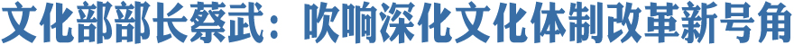 文化部部長蔡武：吹響深化文化體制改革新號角